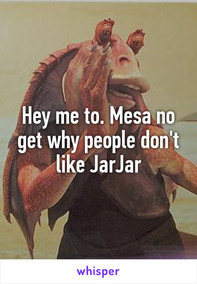 Hey me to. Mesa no get why people don't like JarJar