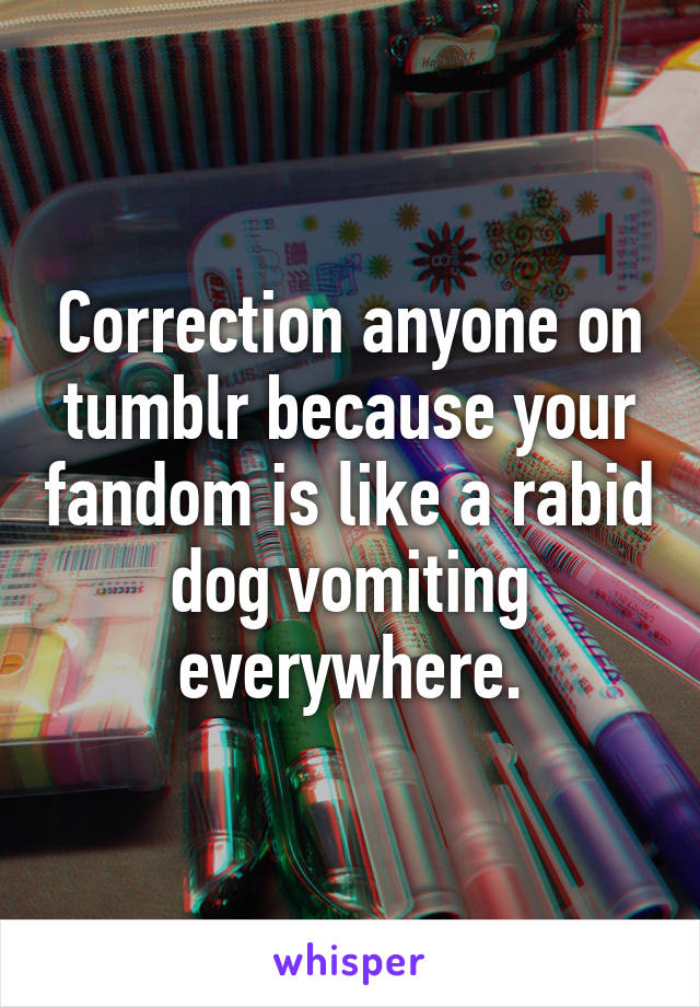 Correction anyone on tumblr because your fandom is like a rabid dog vomiting everywhere.