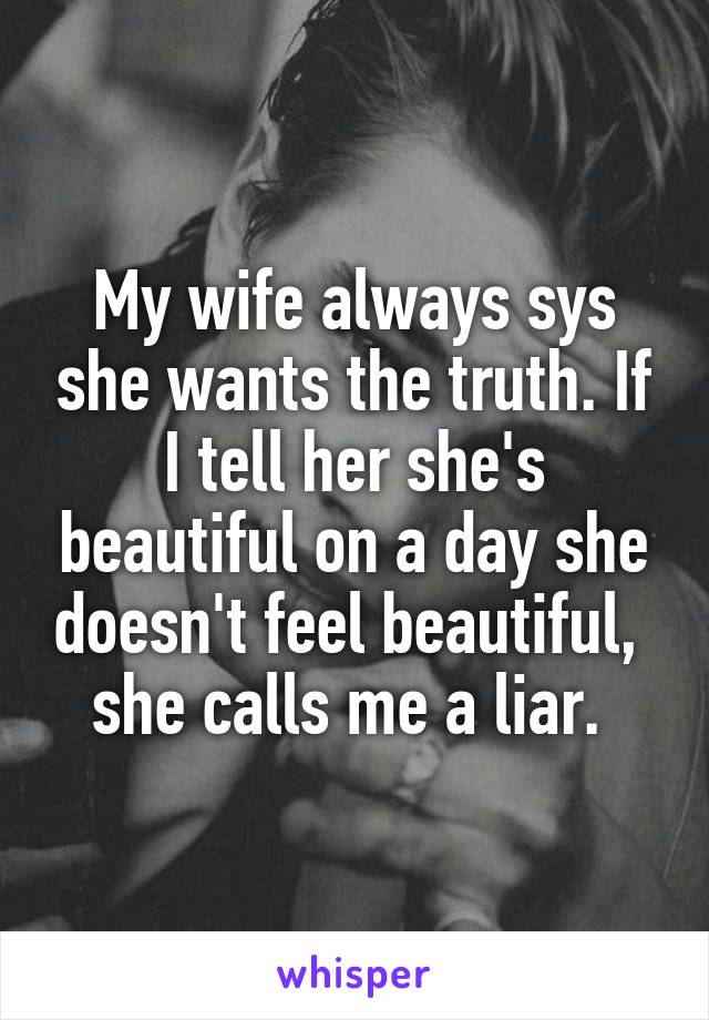 My wife always sys she wants the truth. If I tell her she's beautiful on a day she doesn't feel beautiful,  she calls me a liar. 