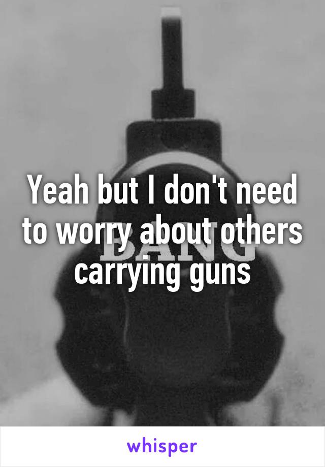 Yeah but I don't need to worry about others carrying guns