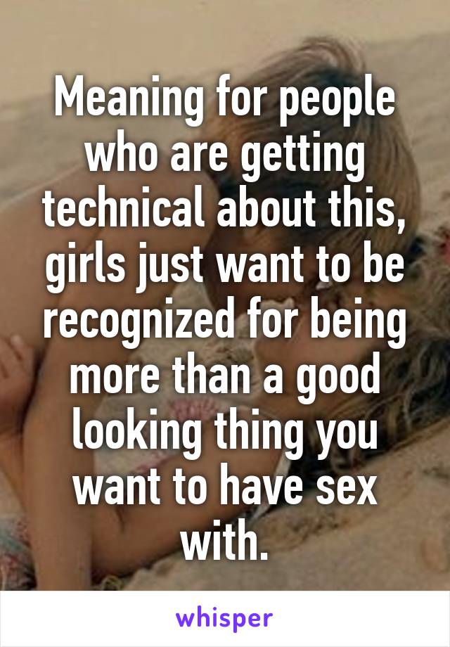 Meaning for people who are getting technical about this, girls just want to be recognized for being more than a good looking thing you want to have sex with.