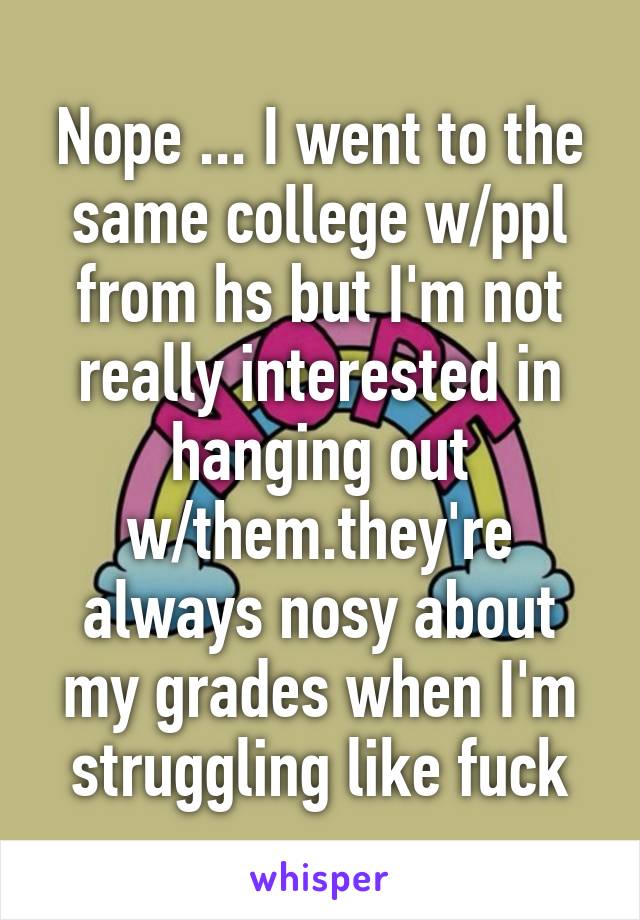 Nope ... I went to the same college w/ppl from hs but I'm not really interested in hanging out w/them.they're always nosy about my grades when I'm struggling like fuck