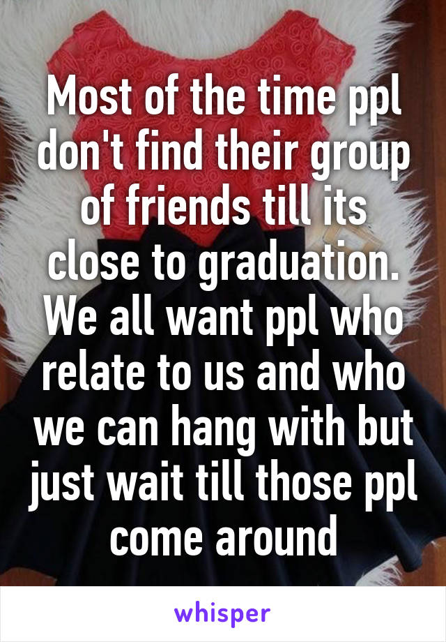 Most of the time ppl don't find their group of friends till its close to graduation. We all want ppl who relate to us and who we can hang with but just wait till those ppl come around