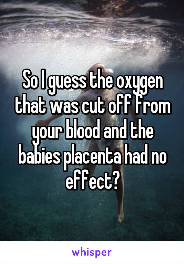 So I guess the oxygen that was cut off from your blood and the babies placenta had no effect?