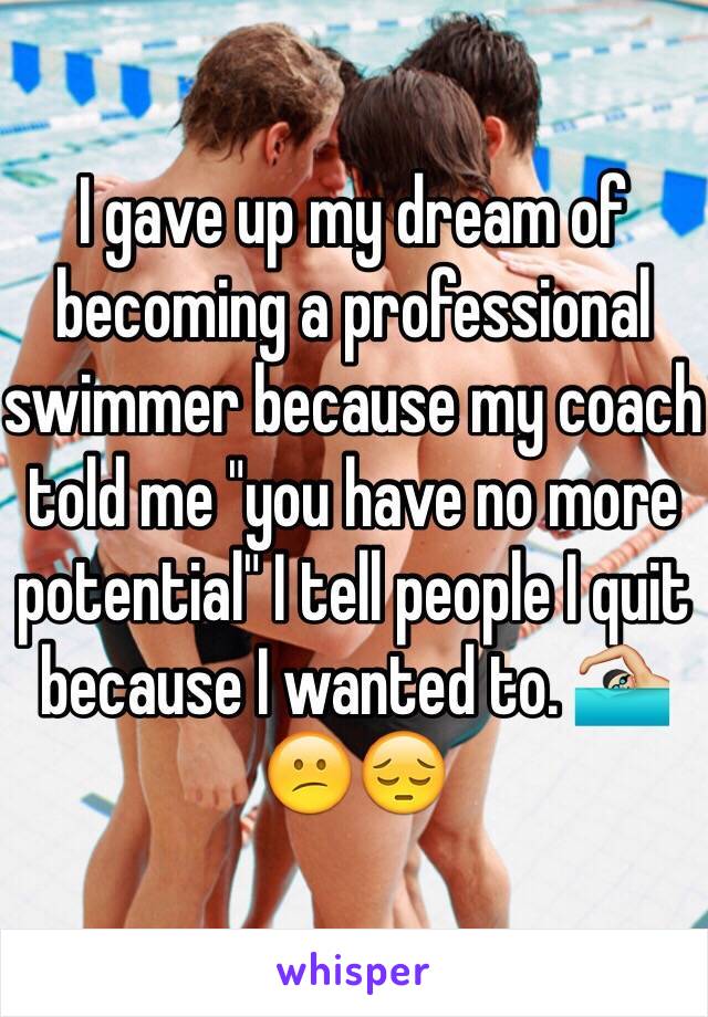 I gave up my dream of becoming a professional swimmer because my coach told me "you have no more potential" I tell people I quit because I wanted to. 🏊🏼😕😔