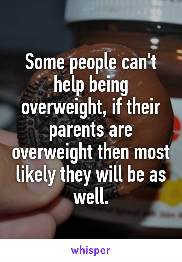 Some people can't help being overweight, if their parents are overweight then most likely they will be as well.