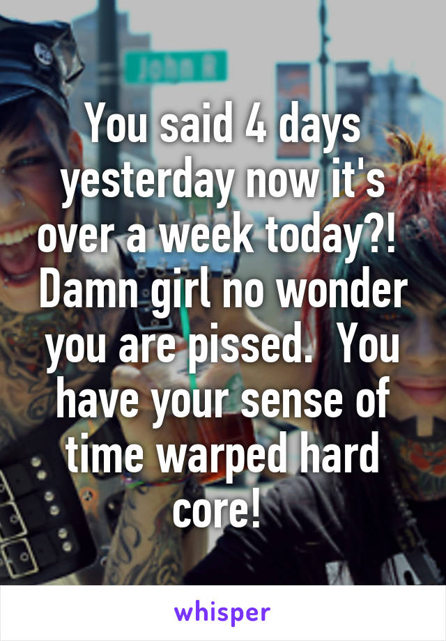 You said 4 days yesterday now it's over a week today?!  Damn girl no wonder you are pissed.  You have your sense of time warped hard core! 