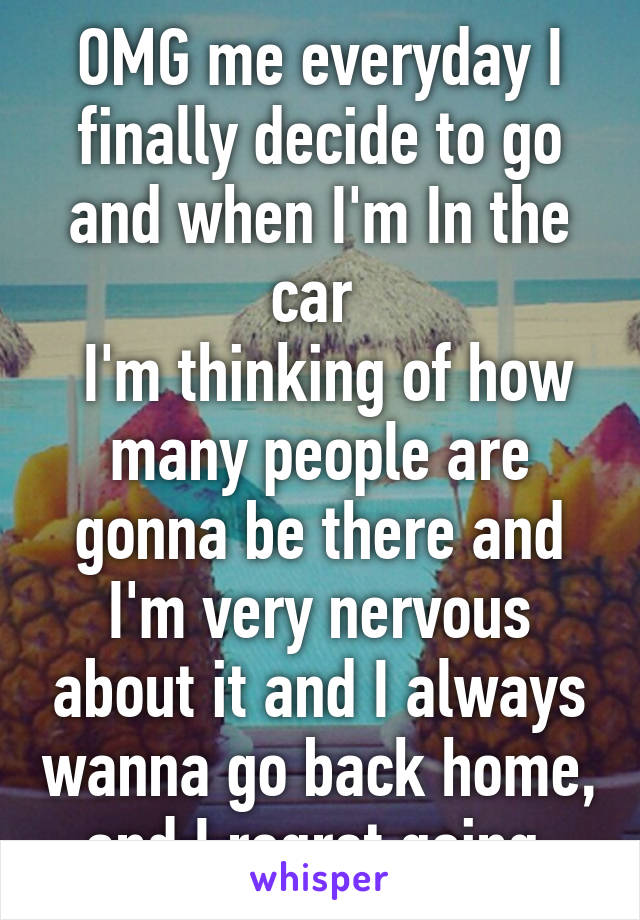 OMG me everyday I finally decide to go and when I'm In the car 
 I'm thinking of how many people are gonna be there and I'm very nervous about it and I always wanna go back home, and I regret going 