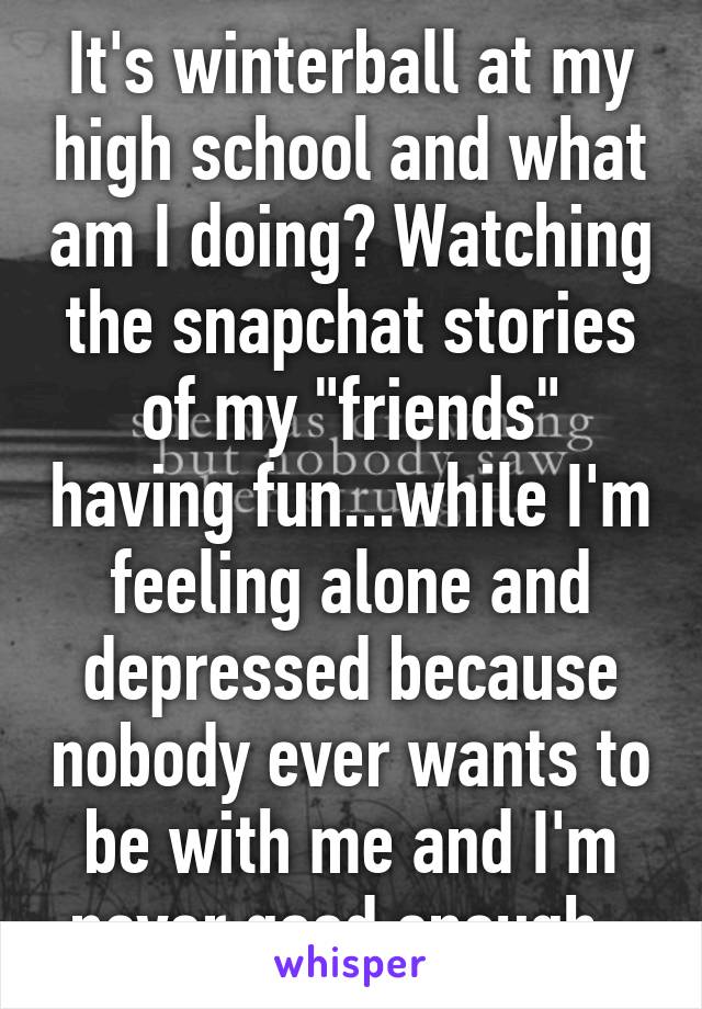 It's winterball at my high school and what am I doing? Watching the snapchat stories of my "friends" having fun...while I'm feeling alone and depressed because nobody ever wants to be with me and I'm never good enough. 