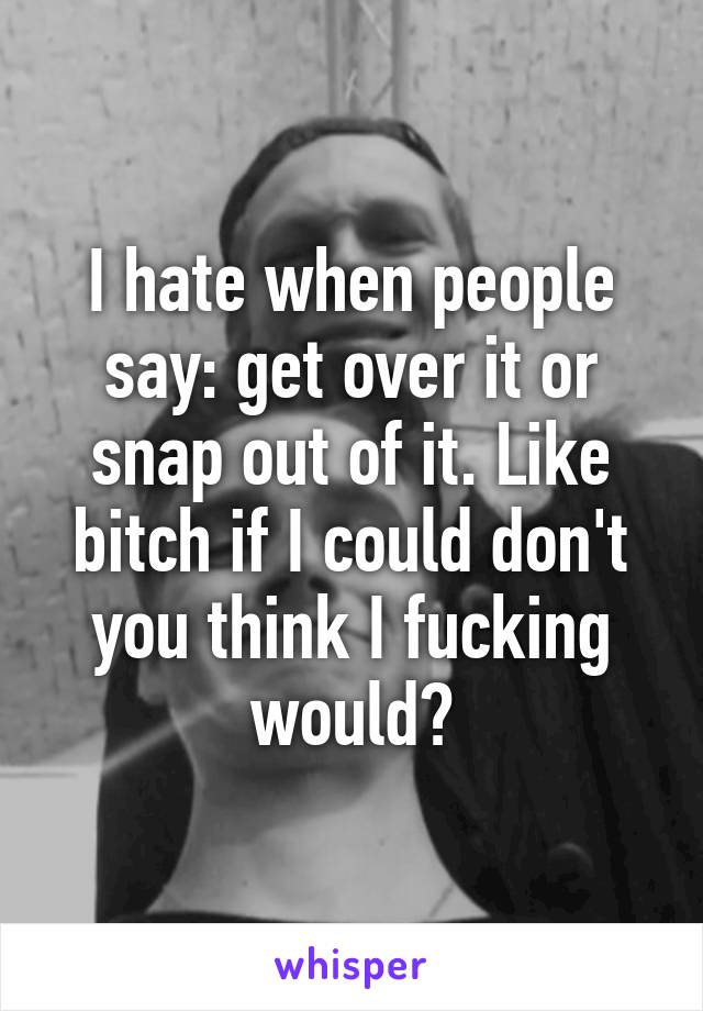 I hate when people say: get over it or snap out of it. Like bitch if I could don't you think I fucking would?