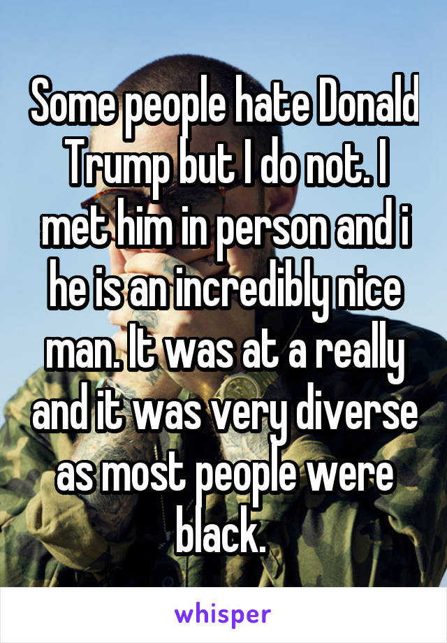 Some people hate Donald Trump but I do not. I met him in person and i he is an incredibly nice man. It was at a really and it was very diverse as most people were black. 