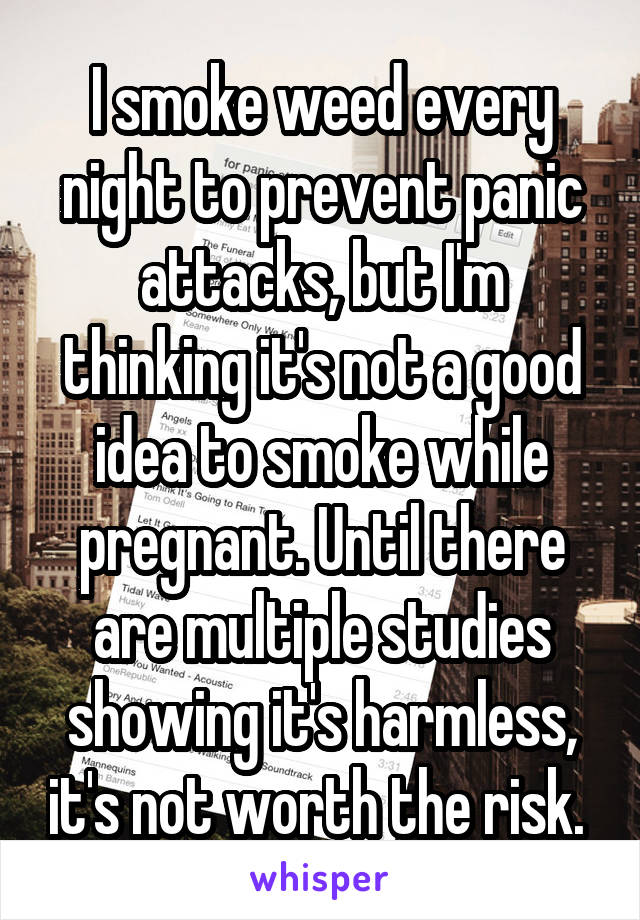 I smoke weed every night to prevent panic attacks, but I'm thinking it's not a good idea to smoke while pregnant. Until there are multiple studies showing it's harmless, it's not worth the risk. 