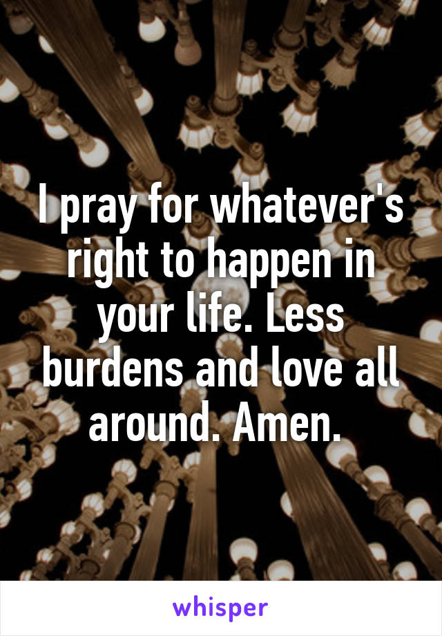 I pray for whatever's right to happen in your life. Less burdens and love all around. Amen. 