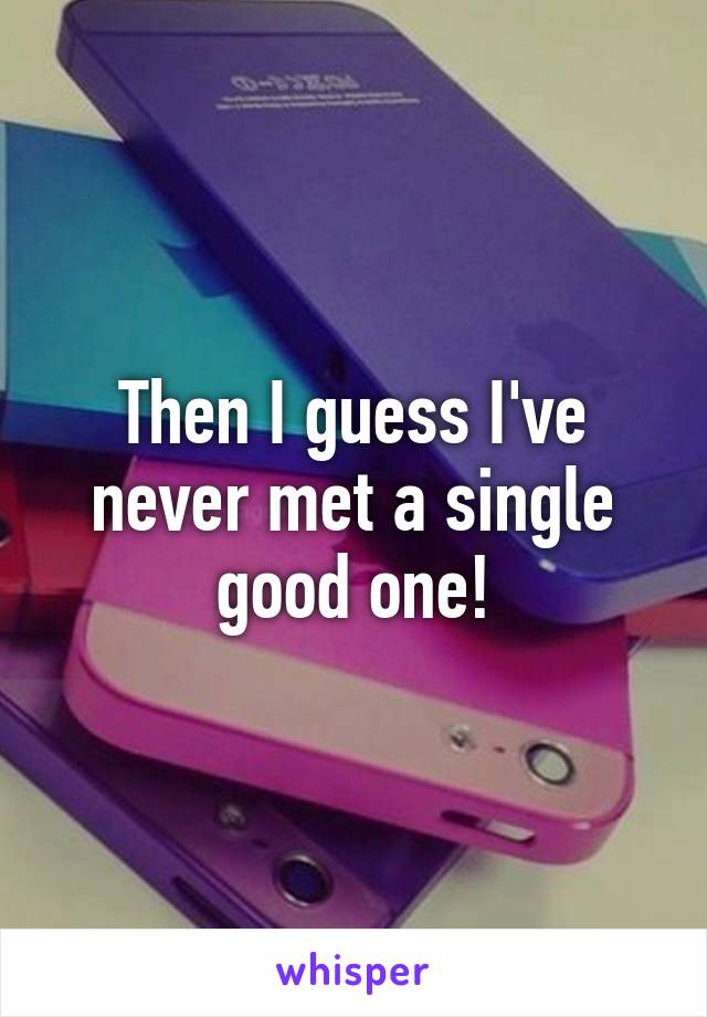 Then I guess I've never met a single good one!