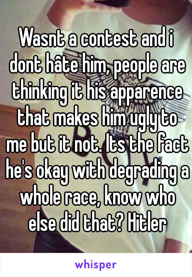 Wasnt a contest and i dont hâte him, people are thinking it his apparence that makes him ugly to me but it not. Its the fact he's okay with degrading a whole race, know who else did that? Hitler