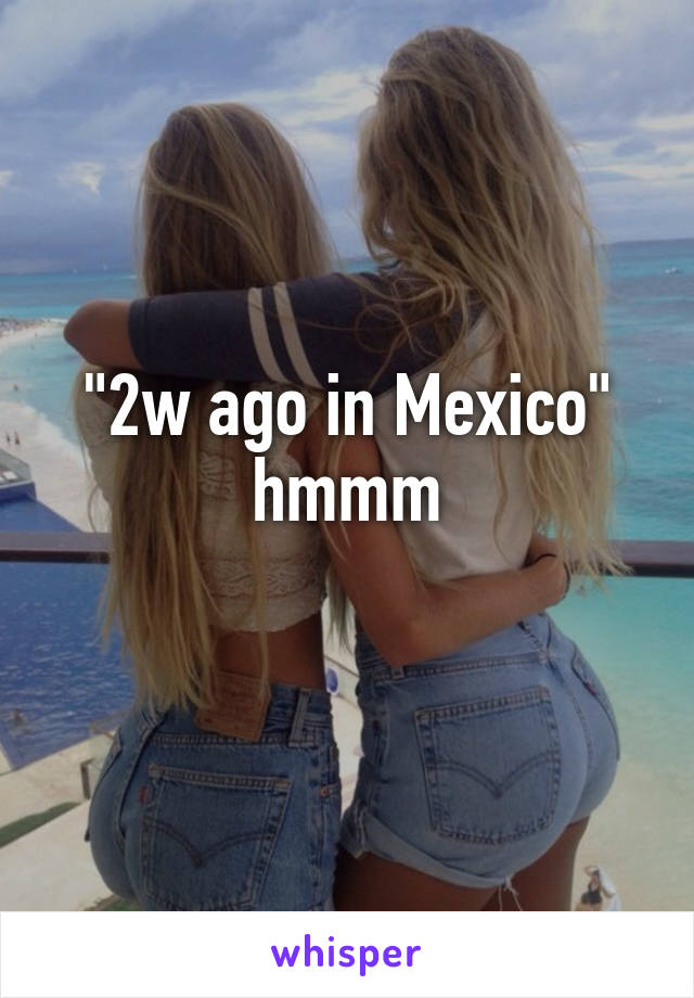 "2w ago in Mexico" hmmm
