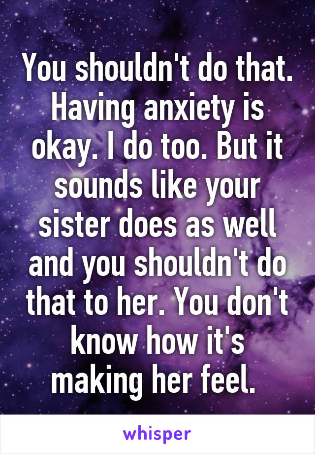 You shouldn't do that. Having anxiety is okay. I do too. But it sounds like your sister does as well and you shouldn't do that to her. You don't know how it's making her feel. 
