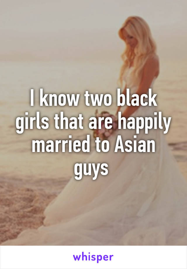 I know two black girls that are happily married to Asian guys 