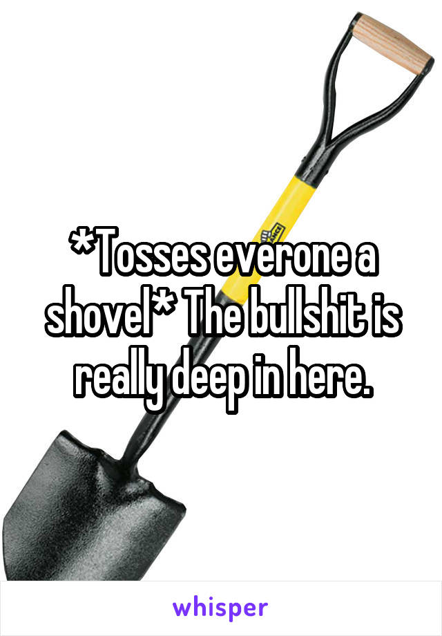 *Tosses everone a shovel* The bullshit is really deep in here.