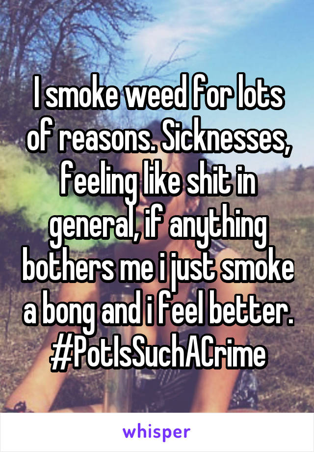 I smoke weed for lots of reasons. Sicknesses, feeling like shit in general, if anything bothers me i just smoke a bong and i feel better. #PotIsSuchACrime