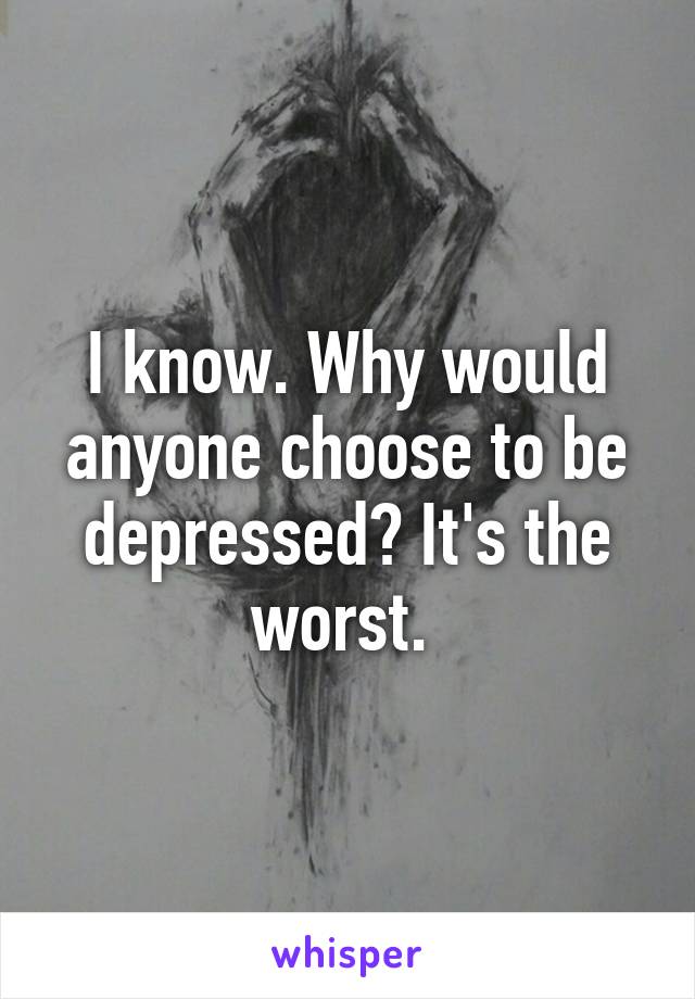 I know. Why would anyone choose to be depressed? It's the worst. 