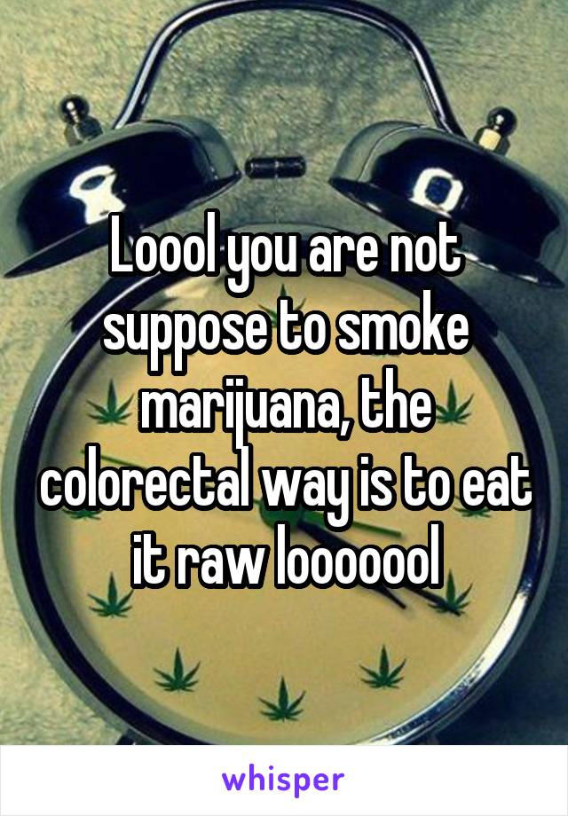 Loool you are not suppose to smoke marijuana, the colorectal way is to eat it raw looooool