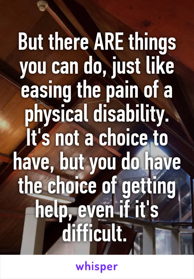 But there ARE things you can do, just like easing the pain of a physical disability. It's not a choice to have, but you do have the choice of getting help, even if it's difficult. 