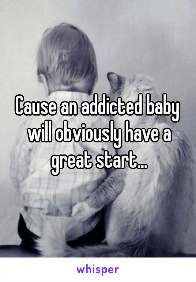 Cause an addicted baby will obviously have a great start...