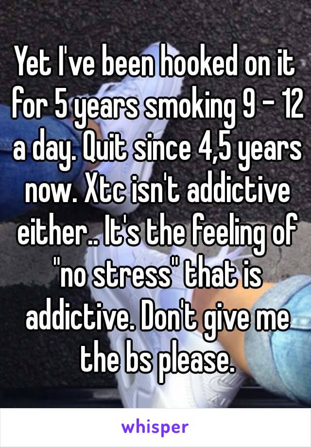 Yet I've been hooked on it for 5 years smoking 9 - 12 a day. Quit since 4,5 years now. Xtc isn't addictive either.. It's the feeling of "no stress" that is addictive. Don't give me the bs please.