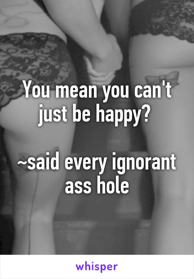 You mean you can't just be happy? 

~said every ignorant ass hole