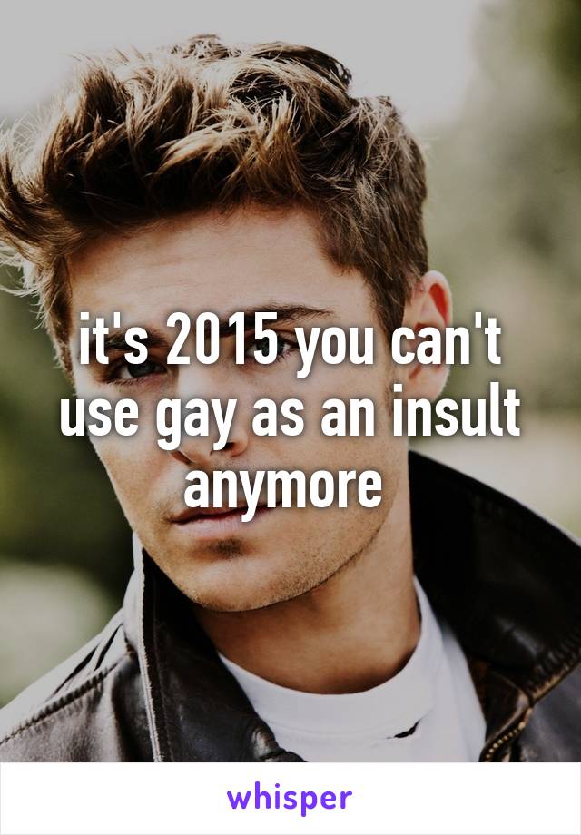 it's 2015 you can't use gay as an insult anymore 