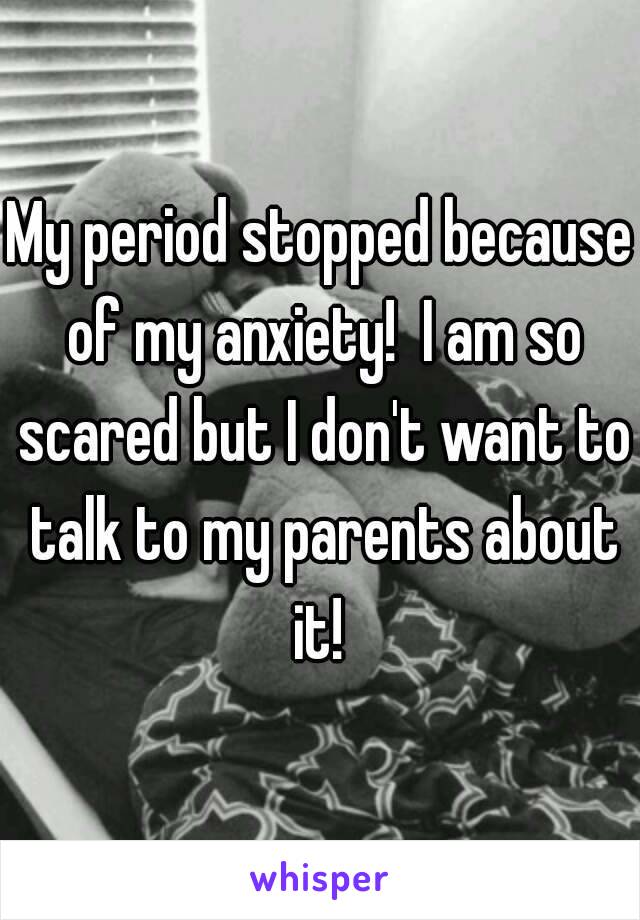 My period stopped because of my anxiety!  I am so scared but I don't want to talk to my parents about it! 
