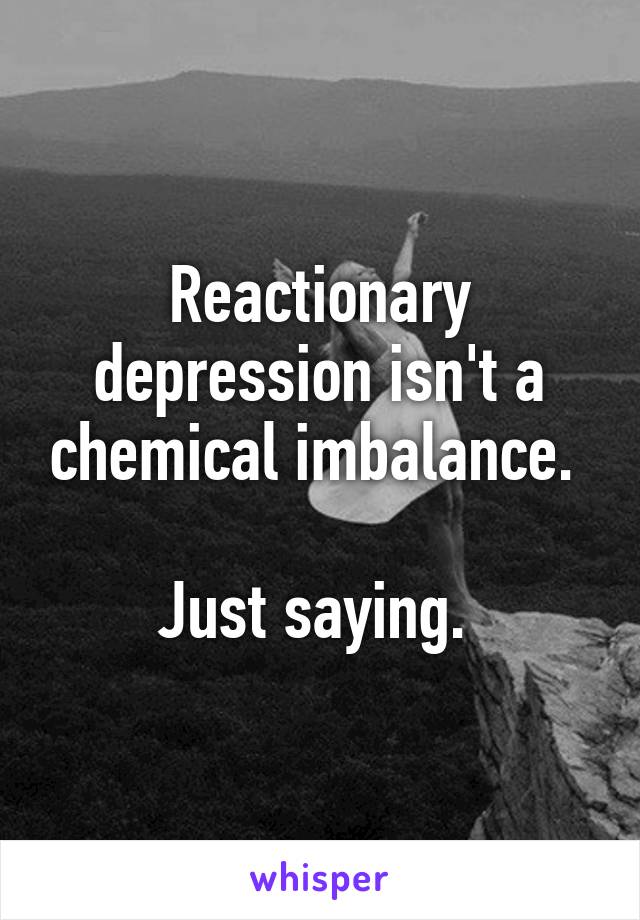 Reactionary depression isn't a chemical imbalance. 

Just saying. 