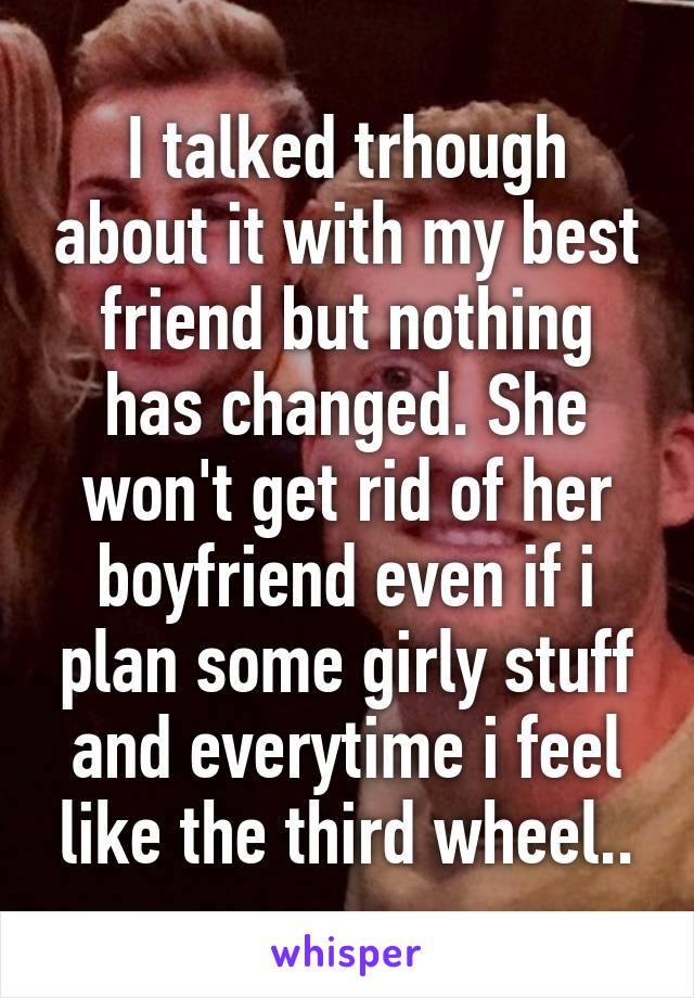 I talked trhough about it with my best friend but nothing has changed. She won't get rid of her boyfriend even if i plan some girly stuff and everytime i feel like the third wheel..