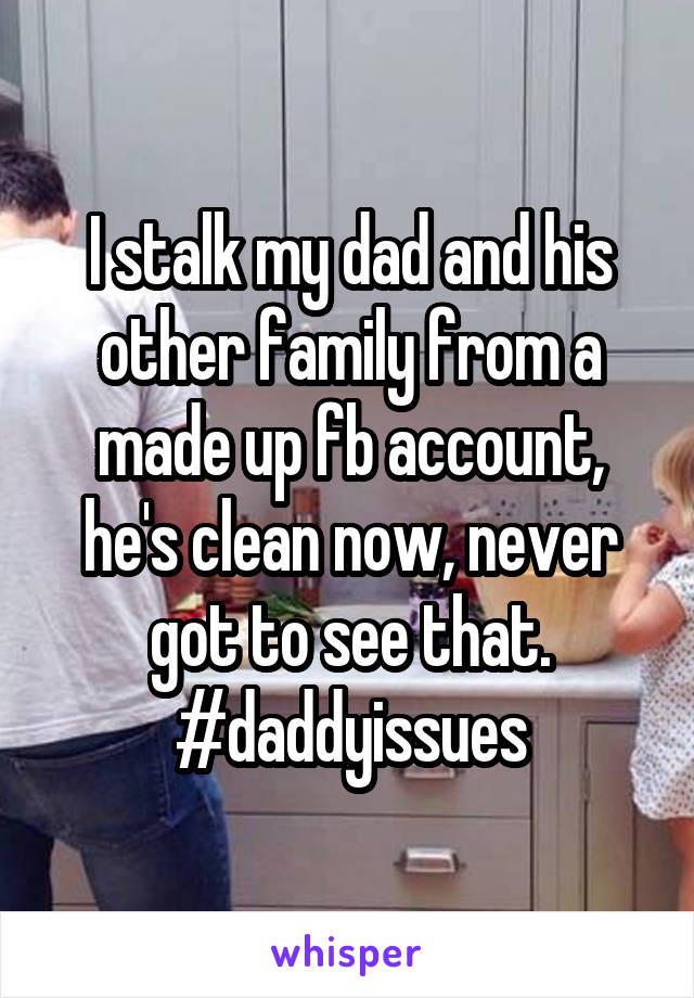 I stalk my dad and his other family from a made up fb account, he's clean now, never got to see that. #daddyissues