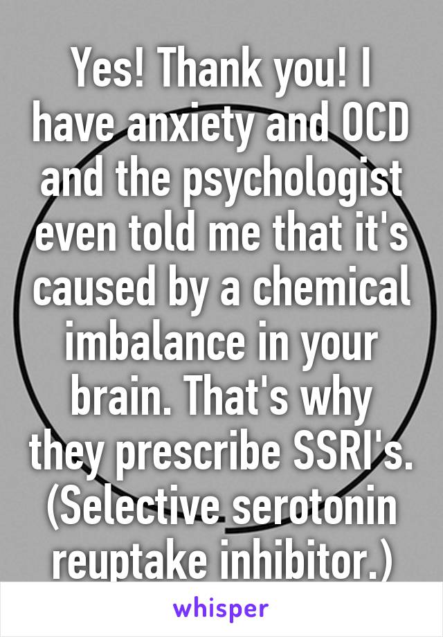 Yes! Thank you! I have anxiety and OCD and the psychologist even told me that it's caused by a chemical imbalance in your brain. That's why they prescribe SSRI's. (Selective serotonin reuptake inhibitor.)