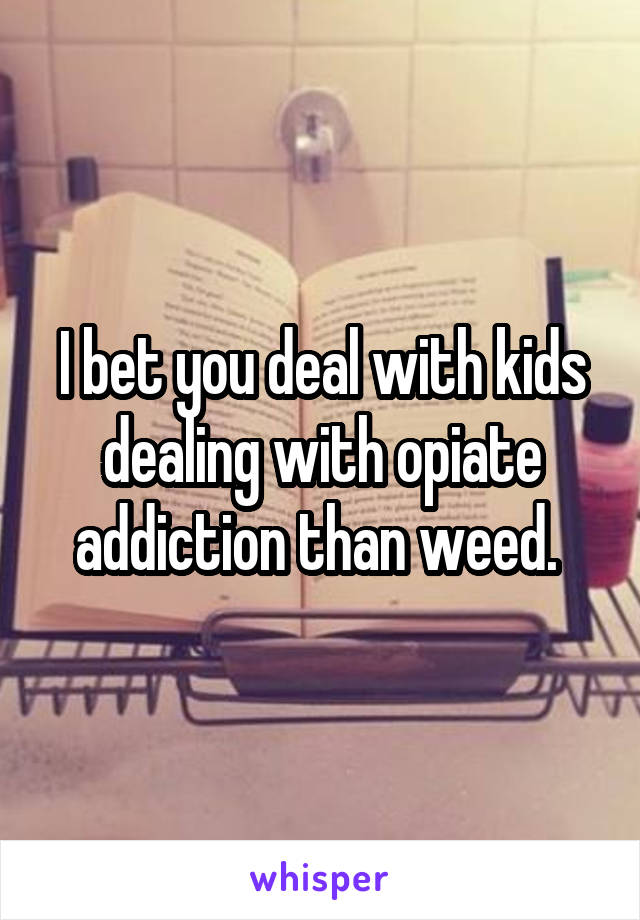 I bet you deal with kids dealing with opiate addiction than weed. 