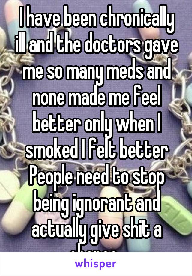 I have been chronically ill and the doctors gave me so many meds and none made me feel better only when I smoked I felt better
People need to stop being ignorant and actually give shit a chance. 