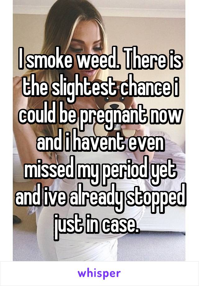 I smoke weed. There is the slightest chance i could be pregnant now and i havent even missed my period yet and ive already stopped just in case.  