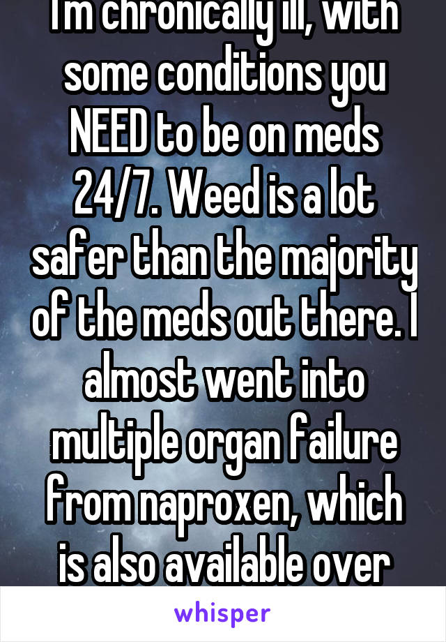 I'm chronically ill, with some conditions you NEED to be on meds 24/7. Weed is a lot safer than the majority of the meds out there. I almost went into multiple organ failure from naproxen, which is also available over the counter.