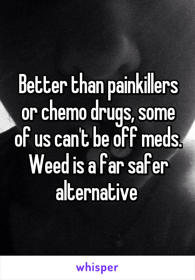 Better than painkillers or chemo drugs, some of us can't be off meds. Weed is a far safer alternative 