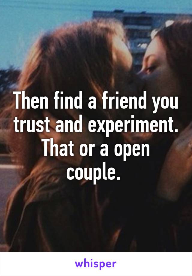 Then find a friend you trust and experiment. That or a open couple. 