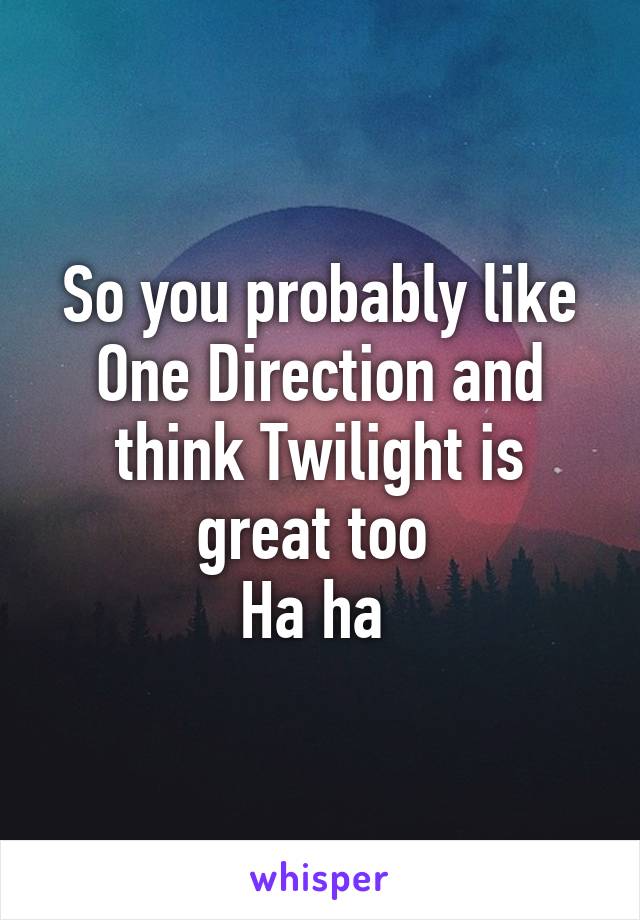 So you probably like One Direction and think Twilight is great too 
Ha ha 