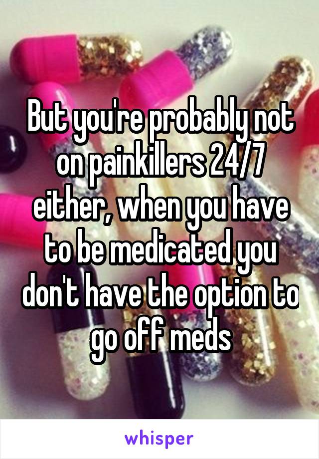 But you're probably not on painkillers 24/7 either, when you have to be medicated you don't have the option to go off meds