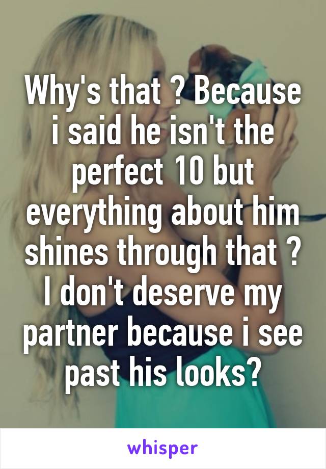 Why's that ? Because i said he isn't the perfect 10 but everything about him shines through that ? I don't deserve my partner because i see past his looks?