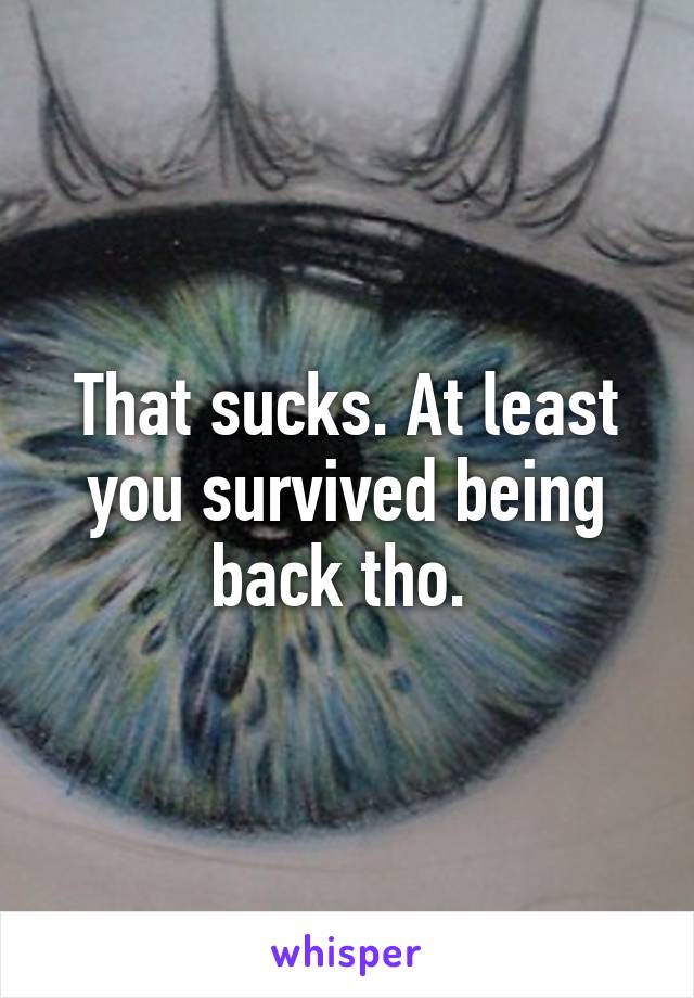 That sucks. At least you survived being back tho. 