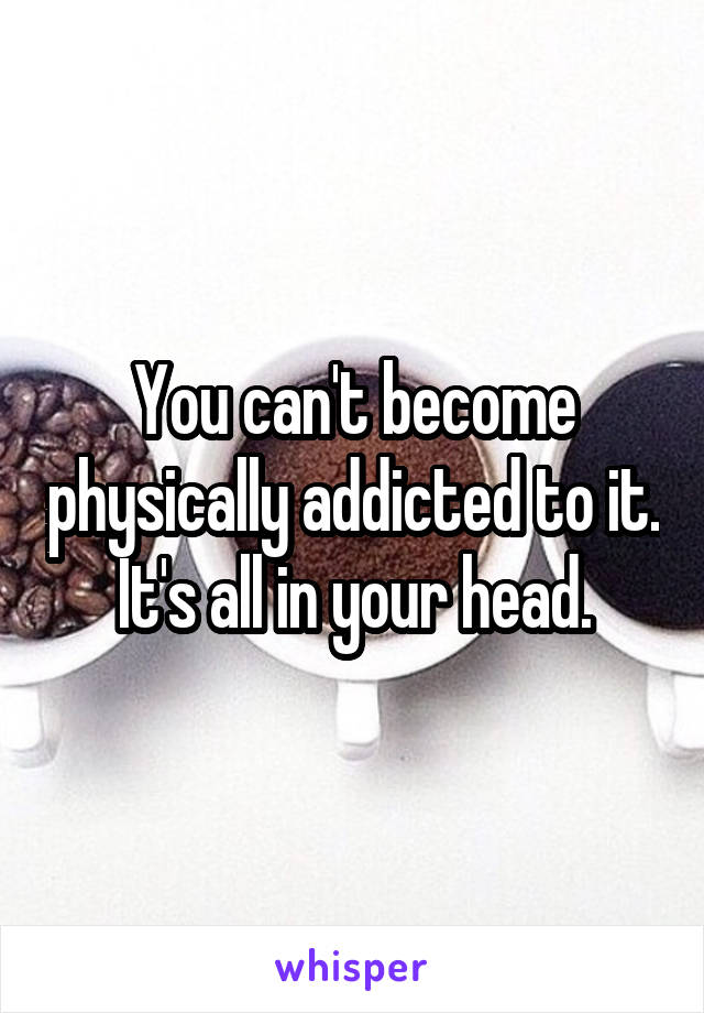 You can't become physically addicted to it. It's all in your head.