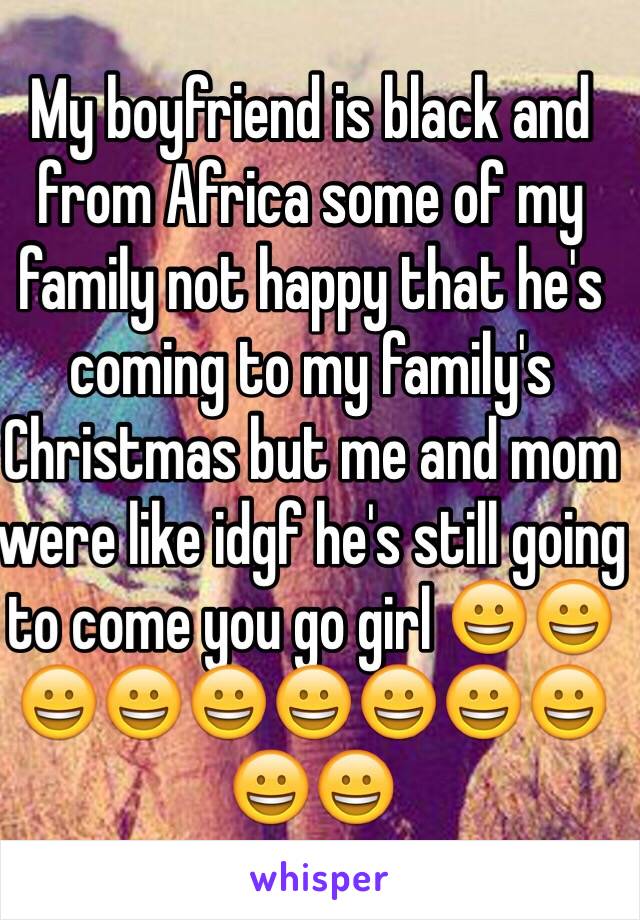 My boyfriend is black and from Africa some of my family not happy that he's coming to my family's Christmas but me and mom were like idgf he's still going to come you go girl 😀😀😀😀😀😀😀😀😀😀😀