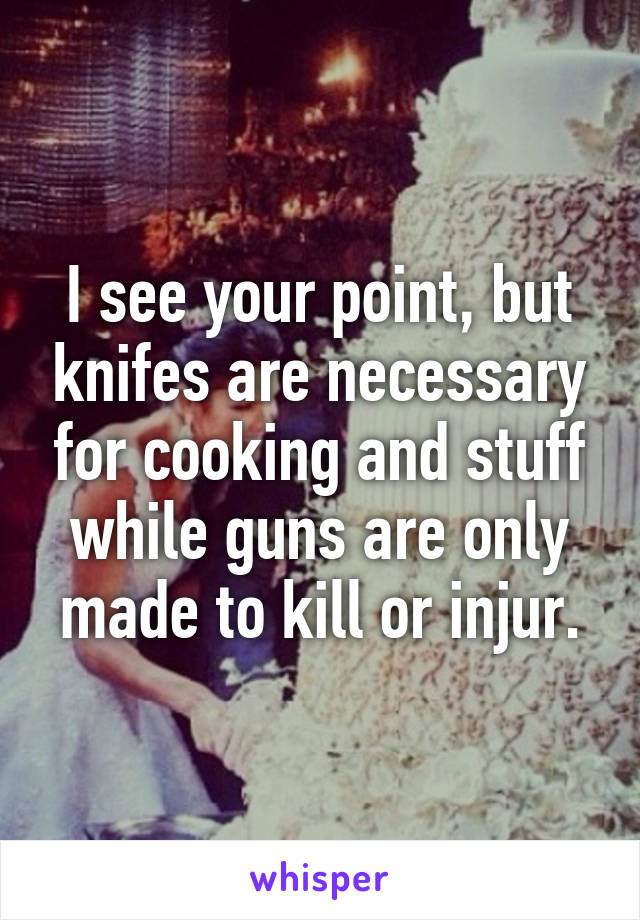 I see your point, but knifes are necessary for cooking and stuff while guns are only made to kill or injur.