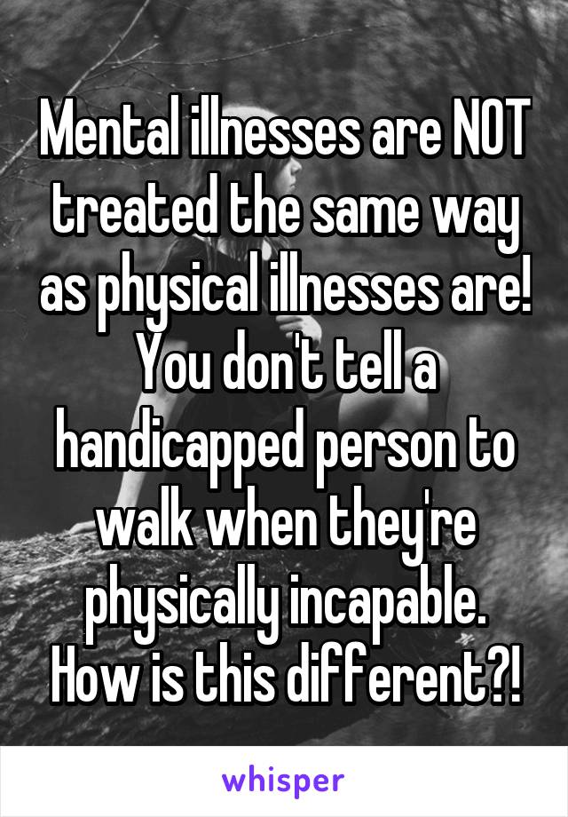 Mental illnesses are NOT treated the same way as physical illnesses are! You don't tell a handicapped person to walk when they're physically incapable. How is this different?!